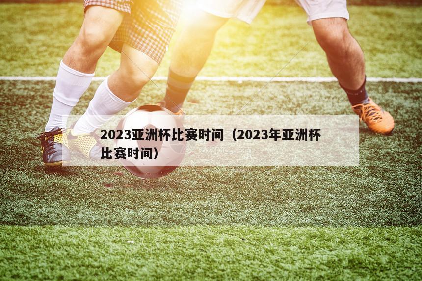 2023亚洲杯比赛时间（2023年亚洲杯比赛时间）